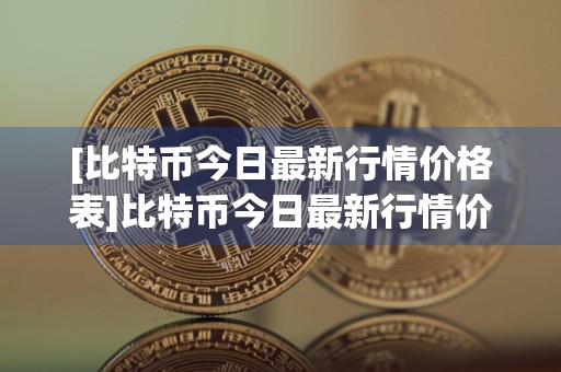 [比特币今日最新行情价格表]比特币今日最新行情价格表大全