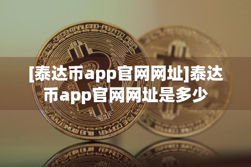 [泰达币app官网网址]泰达币app官网网址是多少