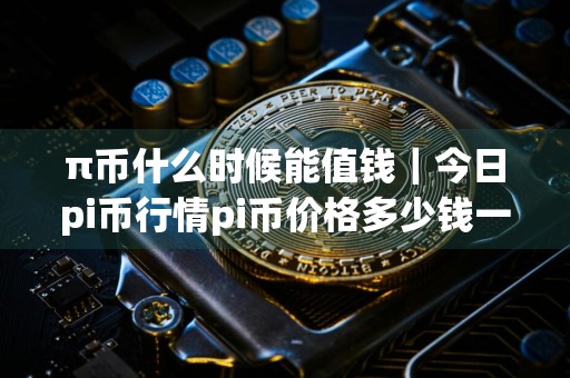 π币什么时候能值钱｜今日pi币行情pi币价格多少钱一只