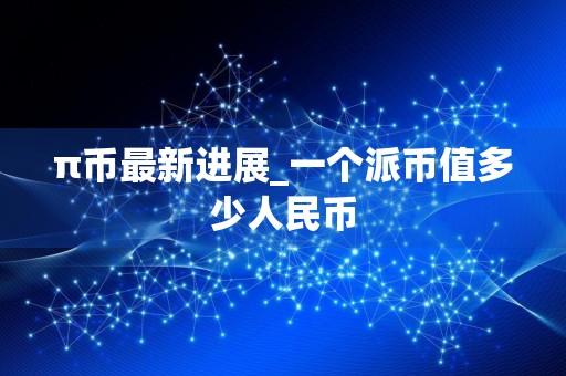 π币最新进展_一个派币值多少人民币