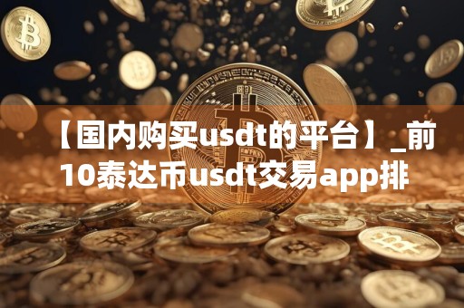 【国内购买usdt的平台】_前10泰达币usdt交易app排行榜