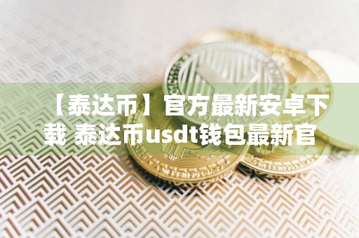 【泰达币】官方最新安卓下载 泰达币usdt钱包最新官网新版