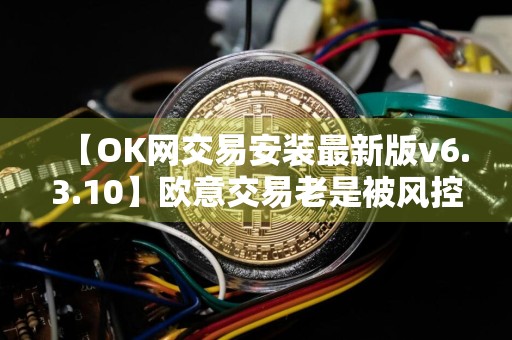 【OK网交易安装最新版v6.3.10】欧意交易老是被风控