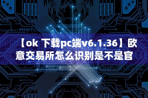 【ok 下载pc端v6.1.36】欧意交易所怎么识别是不是官网