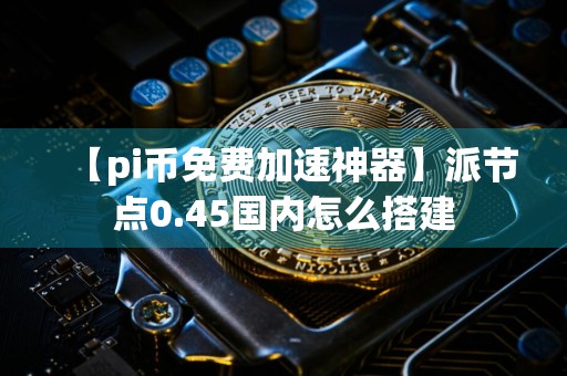 【pi币免费加速神器】派节点0.45国内怎么搭建