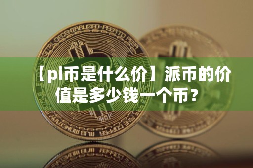 【pi币是什么价】派币的价值是多少钱一个币?