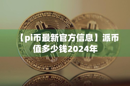 【pi币最新官方信息】派币值多少钱2024年