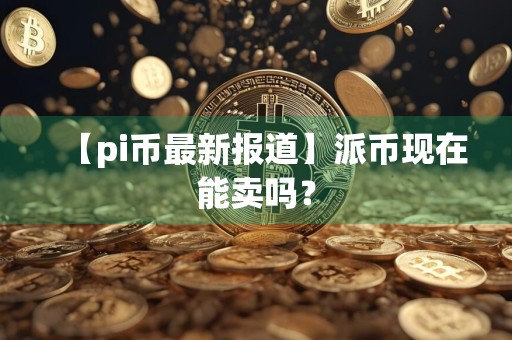 【pi币最新报道】派币现在能卖吗？