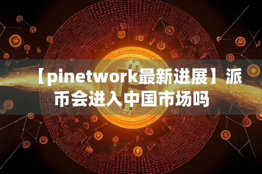 【pinetwork最新进展】派币会进入中国市场吗