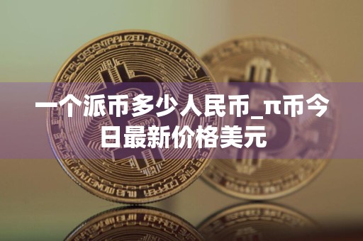 一个派币多少人民币_π币今日最新价格美元