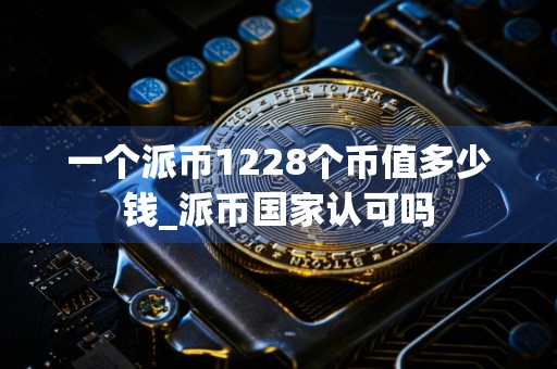 一个派币1228个币值多少钱_派币国家认可吗