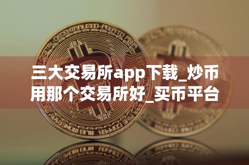 三大交易所app下载_炒币用那个交易所好_买币平台app