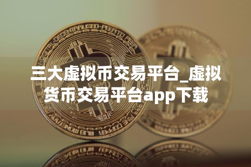 三大虚拟币交易平台_虚拟货币交易平台app下载