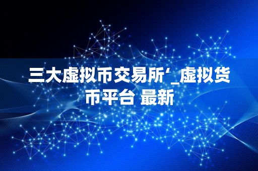 三大虚拟币交易所‘_虚拟货币平台 最新