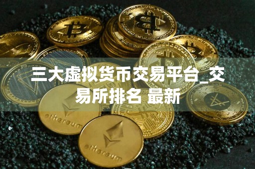 三大虚拟货币交易平台_交易所排名 最新