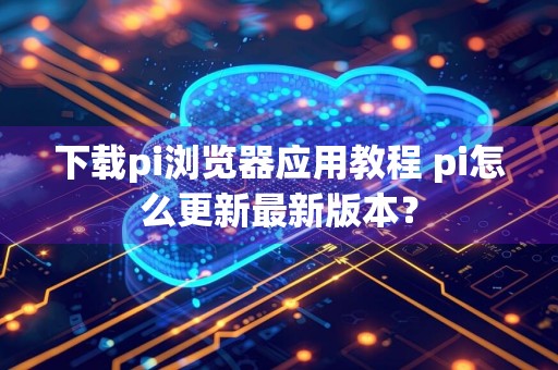 下载pi浏览器应用教程 pi怎么更新最新版本？
