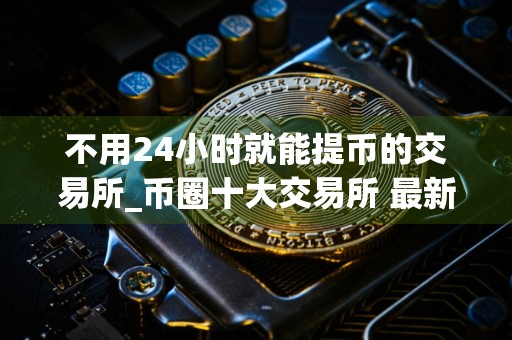 不用24小时就能提币的交易所_币圈十大交易所 最新版本
