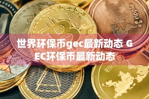 世界环保币gec最新动态 GEC环保币最新动态