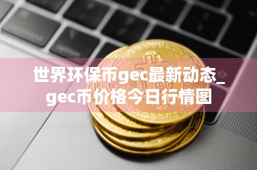 世界环保币gec最新动态_gec币价格今日行情图
