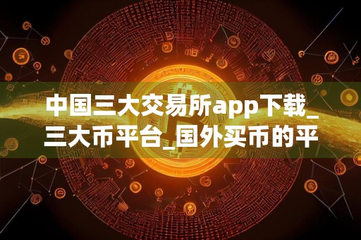 中国三大交易所app下载_三大币平台_国外买币的平台叫什么