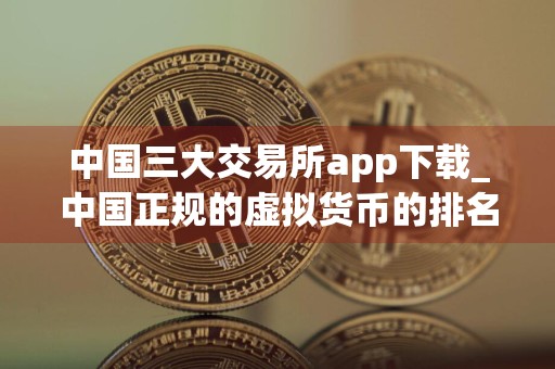 中国三大交易所app下载_中国正规的虚拟货币的排名 最新版