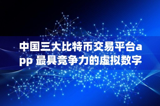 中国三大比特币交易平台app 最具竞争力的虚拟数字货币交易所