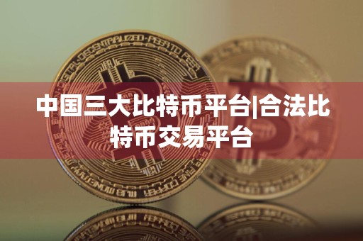 中国三大比特币平台|合法比特币交易平台