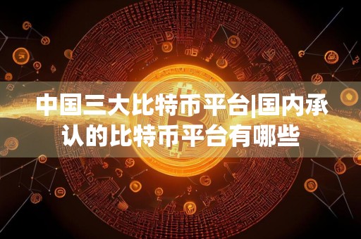 中国三大比特币平台|国内承认的比特币平台有哪些