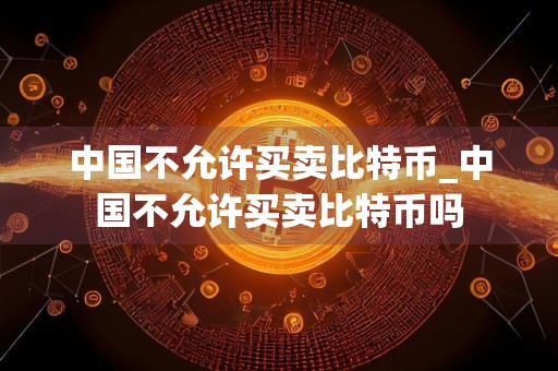 中国不允许买卖比特币_中国不允许买卖比特币吗