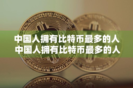 中国人拥有比特币最多的人 中国人拥有比特币最多的人是