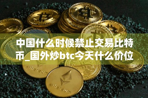 中国什么时候禁止交易比特币_国外炒btc今天什么价位