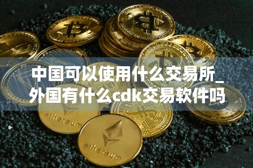中国可以使用什么交易所_外国有什么cdk交易软件吗_全球买币交易所排名