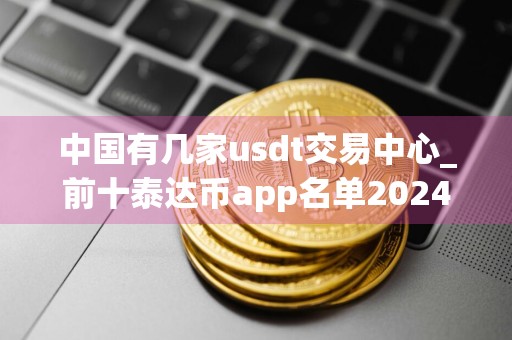 中国有几家usdt交易中心_前十泰达币app名单2024