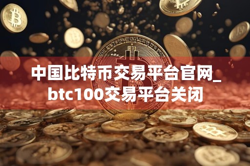 中国比特币交易平台官网_btc100交易平台关闭