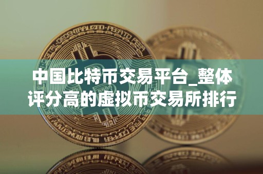 中国比特币交易平台_整体评分高的虚拟币交易所排行榜