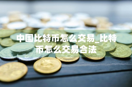 中国比特币怎么交易_比特币怎么交易合法