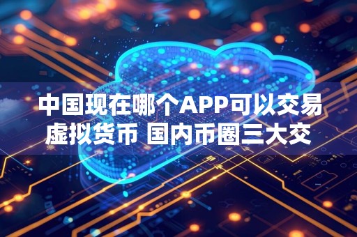 中国现在哪个APP可以交易虚拟货币 国内币圈三大交易所