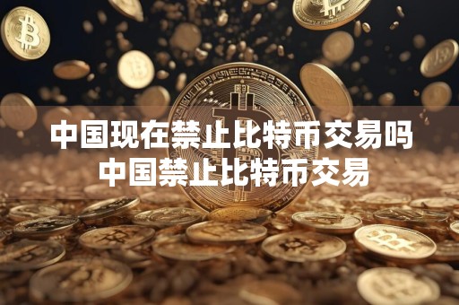 中国现在禁止比特币交易吗 中国禁止比特币交易