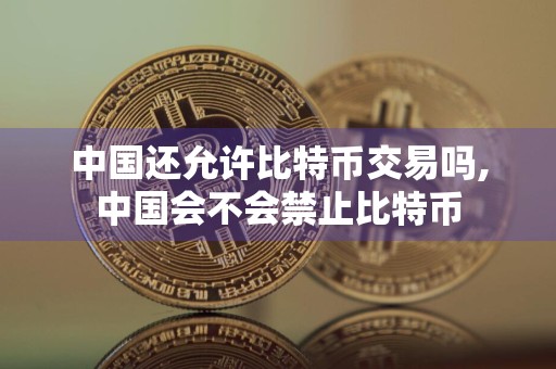 中国还允许比特币交易吗,中国会不会禁止比特币
