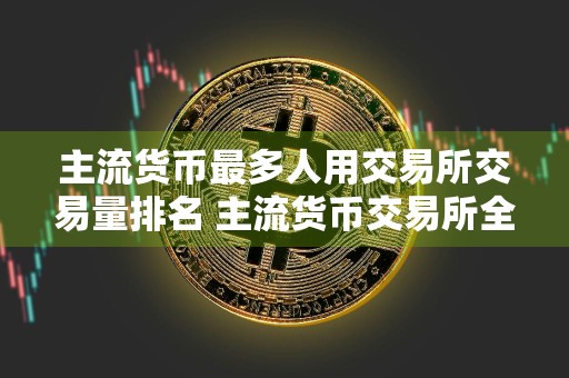 主流货币最多人用交易所交易量排名 主流货币交易所全球领先权威榜单