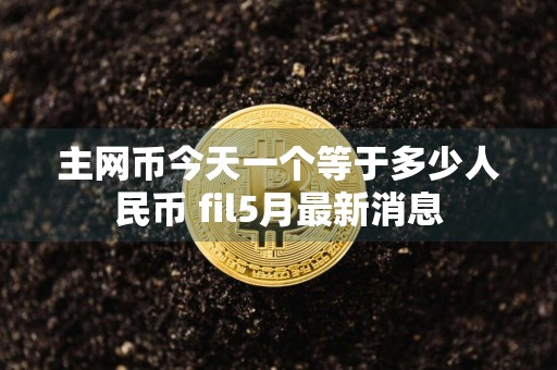 主网币今天一个等于多少人民币 fil5月最新消息