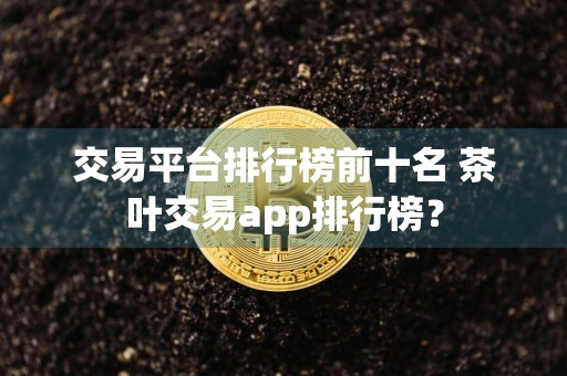 交易平台排行榜前十名 茶叶交易app排行榜？