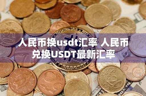 人民币换usdt汇率 人民币兑换USDT最新汇率