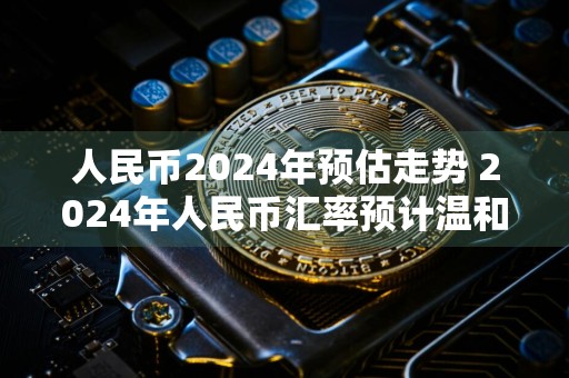人民币2024年预估走势 2024年人民币汇率预计温和波动