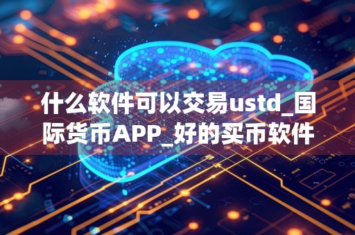 什么软件可以交易ustd_国际货币APP_好的买币软件