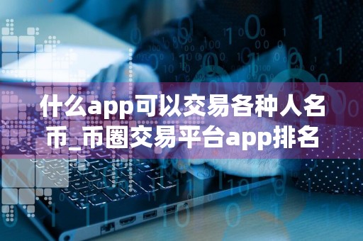 什么app可以交易各种人名币_币圈交易平台app排名 最新