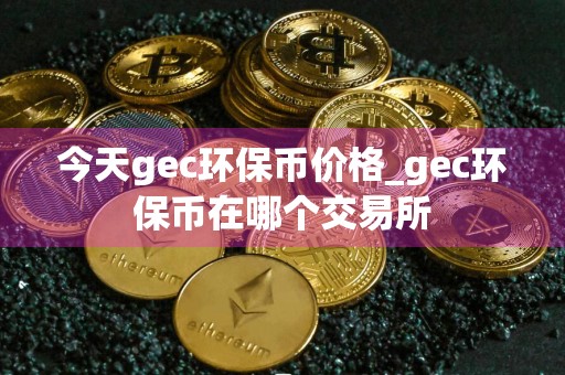 今天gec环保币价格_gec环保币在哪个交易所