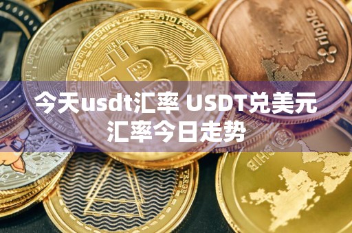今天usdt汇率 USDT兑美元汇率今日走势