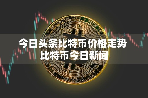 今日头条比特币价格走势 比特币今日新闻