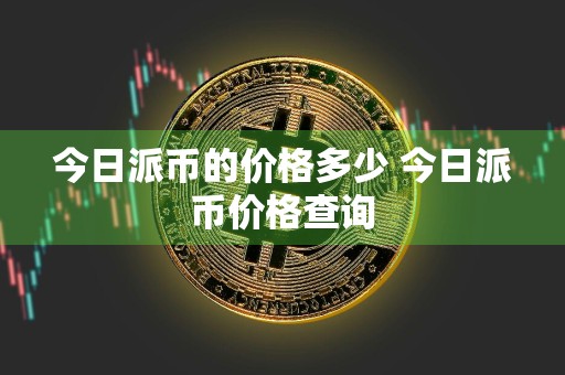 今日派币的价格多少 今日派币价格查询